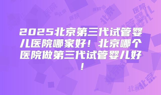 2025北京第三代试管婴儿医院哪家好！北京哪个医院做第三代试管婴儿好！