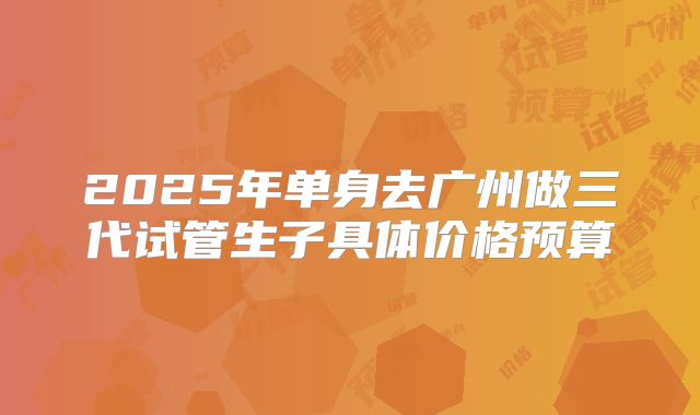 2025年单身去广州做三代试管生子具体价格预算