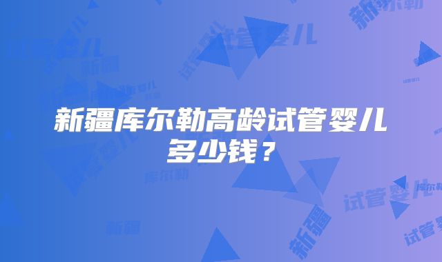 新疆库尔勒高龄试管婴儿多少钱？