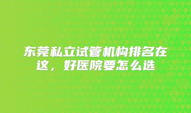 东莞私立试管机构排名在这，好医院要怎么选