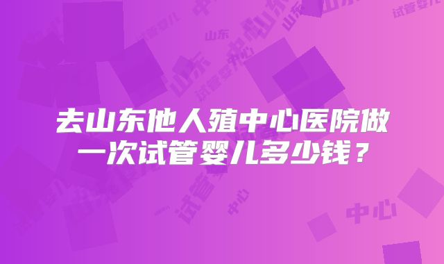 去山东他人殖中心医院做一次试管婴儿多少钱?