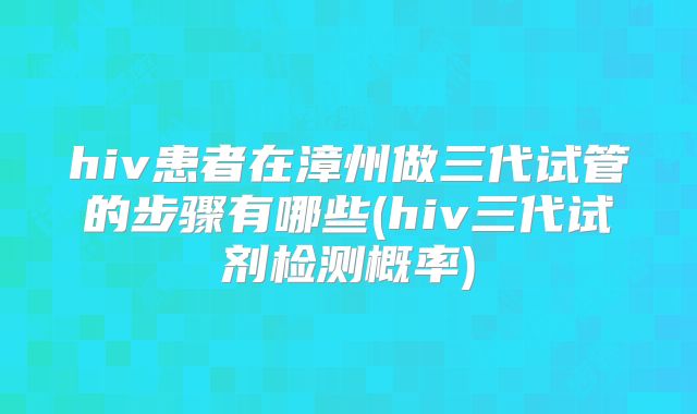 hiv患者在漳州做三代试管的步骤有哪些(hiv三代试剂检测概率)