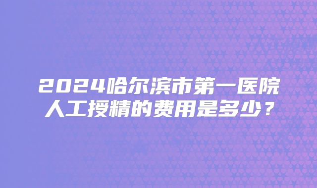 2024哈尔滨市第一医院人工授精的费用是多少？