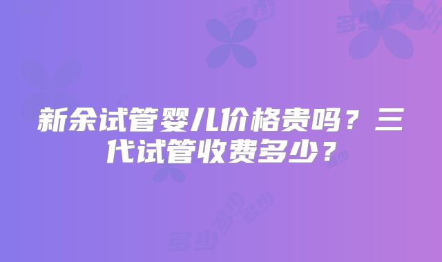 新余试管婴儿价格贵吗?三代试管收费多少?