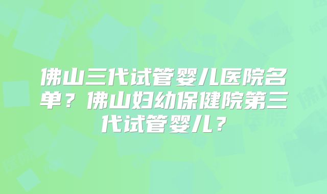 佛山三代试管婴儿医院名单？佛山妇幼保健院第三代试管婴儿？