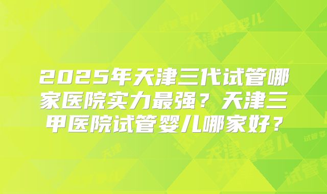 2025年天津三代试管哪家医院实力最强?天津三甲医院试管婴儿哪家好?