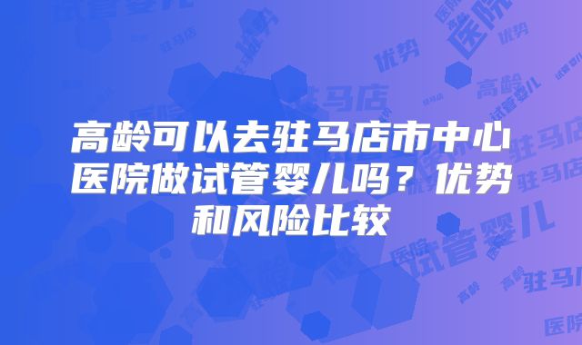 高龄可以去驻马店市中心医院做试管婴儿吗？优势和风险比较