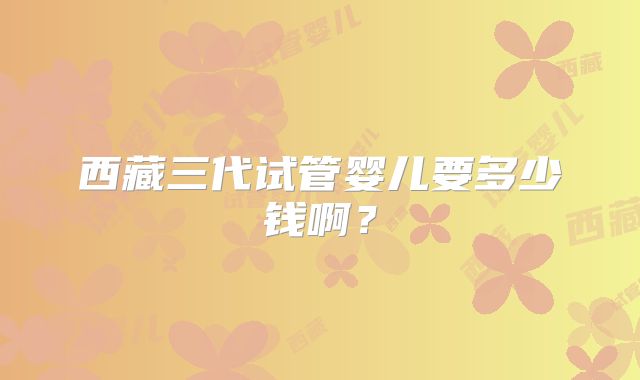 西藏三代试管婴儿要多少钱啊？