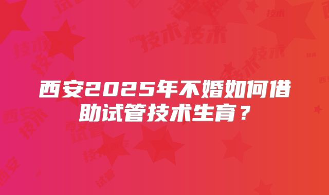 西安2025年不婚如何借助试管技术生育？