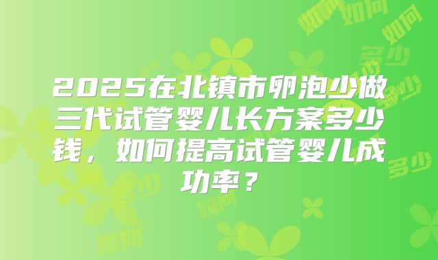 2025在北镇市卵泡少做三代试管婴儿长方案多少钱，如何提高试管婴儿成功率？