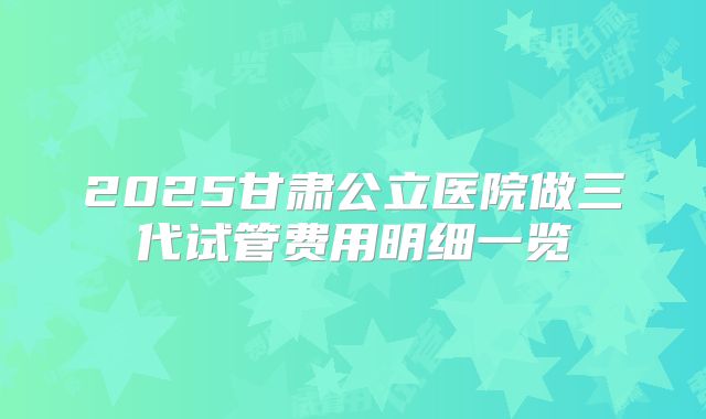 2025甘肃公立医院做三代试管费用明细一览