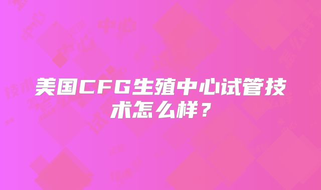 美国CFG生殖中心试管技术怎么样？
