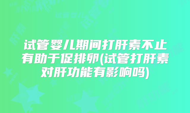 试管婴儿期间打肝素不止有助于促排卵(试管打肝素对肝功能有影响吗)