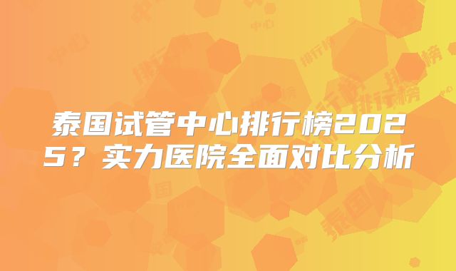 泰国试管中心排行榜2025？实力医院全面对比分析