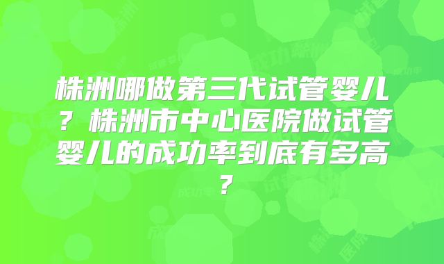 株洲哪做第三代试管婴儿？株洲市中心医院做试管婴儿的成功率到底有多高？