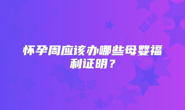 怀孕周应该办哪些母婴福利证明？
