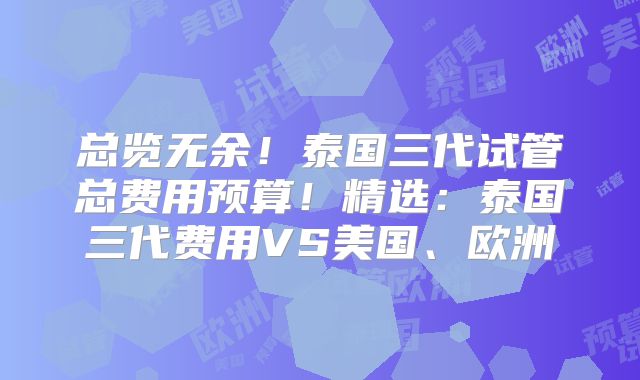 总览无余！泰国三代试管总费用预算！精选：泰国三代费用VS美国、欧洲