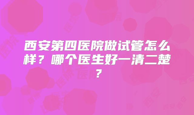 西安第四医院做试管怎么样？哪个医生好一清二楚？