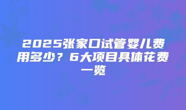 2025张家口试管婴儿费用多少？6大项目具体花费一览