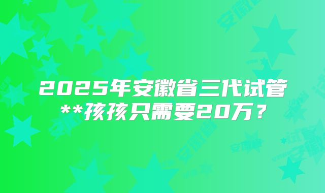 2025年安徽省三代试管**孩孩只需要20万?