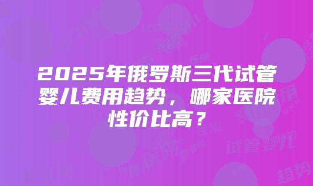 2025年俄罗斯三代试管婴儿费用趋势，哪家医院性价比高？