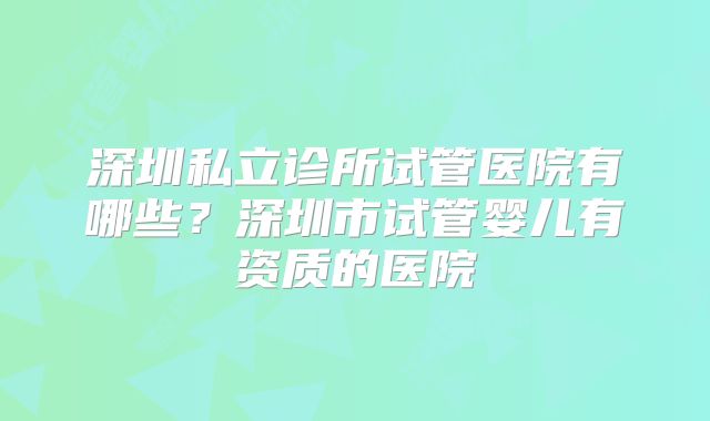 深圳私立诊所试管医院有哪些？深圳市试管婴儿有资质的医院