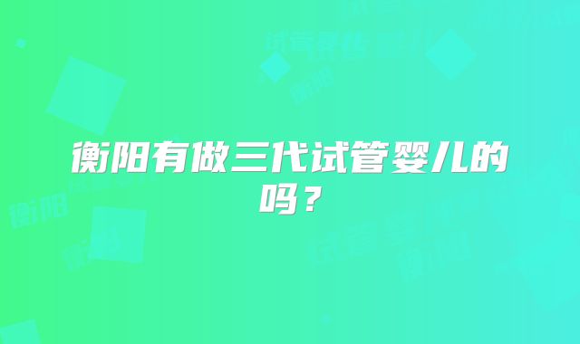 衡阳有做三代试管婴儿的吗？