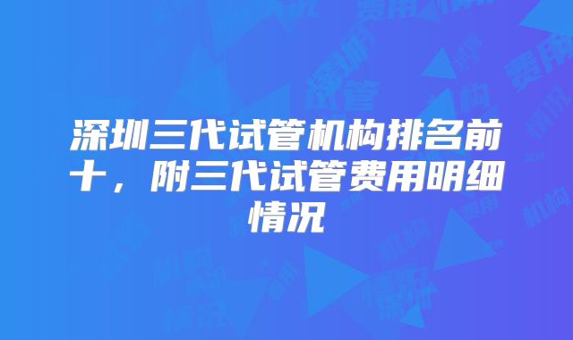 深圳三代试管机构排名前十，附三代试管费用明细情况
