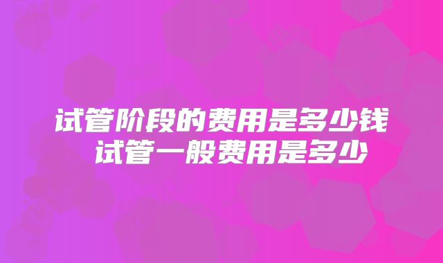 试管阶段的费用是多少钱 试管一般费用是多少