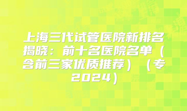 上海三代试管医院新排名揭晓：前十名医院名单（含前三家优质推荐）（专2024）