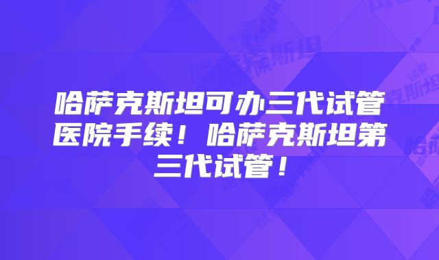 哈萨克斯坦可办三代试管医院手续！哈萨克斯坦第三代试管！