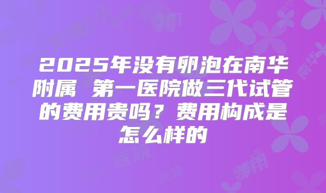 2025年没有卵泡在南华附属 第一医院做三代试管的费用贵吗？费用构成是怎么样的