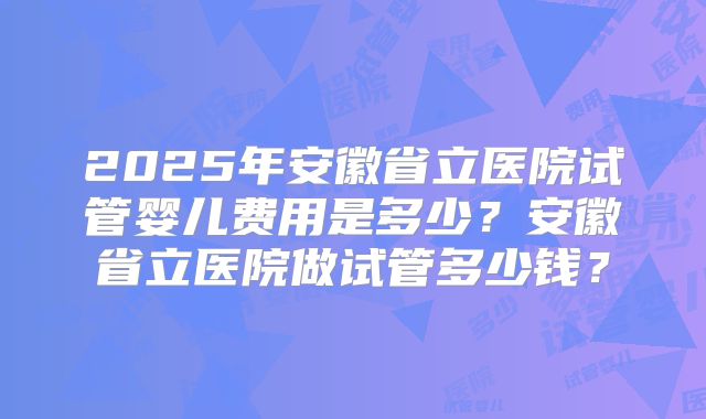 2025年安徽省立医院试管婴儿费用是多少?安徽省立医院做试管多少钱?