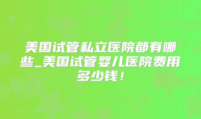 美国试管私立医院都有哪些_美国试管婴儿医院费用多少钱！