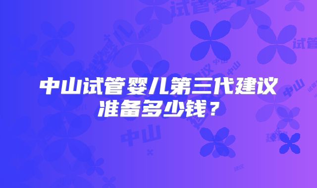 中山试管婴儿第三代建议准备多少钱？