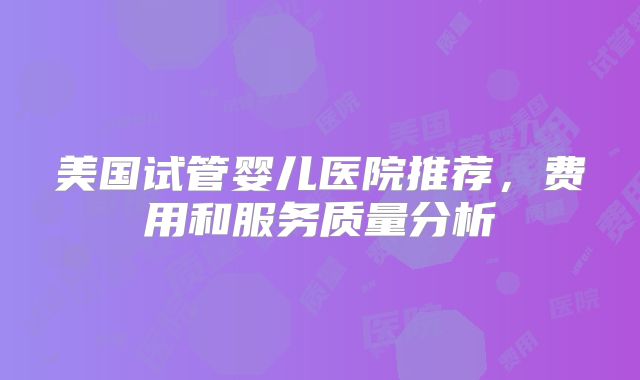美国试管婴儿医院推荐，费用和服务质量分析