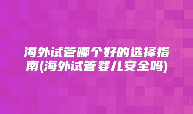 海外试管哪个好的选择指南(海外试管婴儿安全吗)