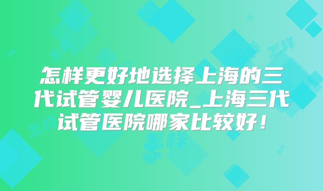 怎样更好地选择上海的三代试管婴儿医院_上海三代试管医院哪家比较好！