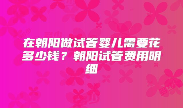 在朝阳做试管婴儿需要花多少钱？朝阳试管费用明细