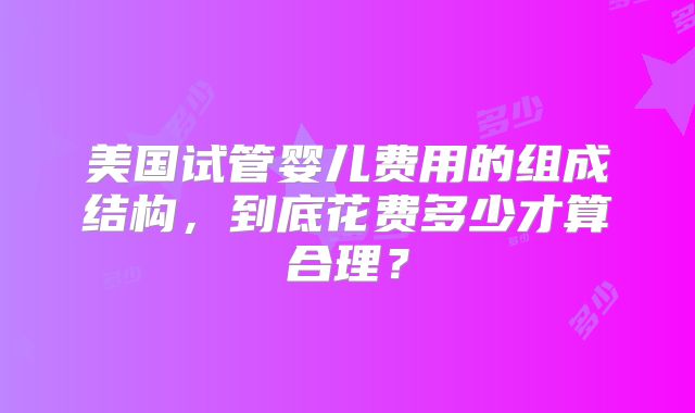 美国试管婴儿费用的组成结构,到底花费多少才算合理?
