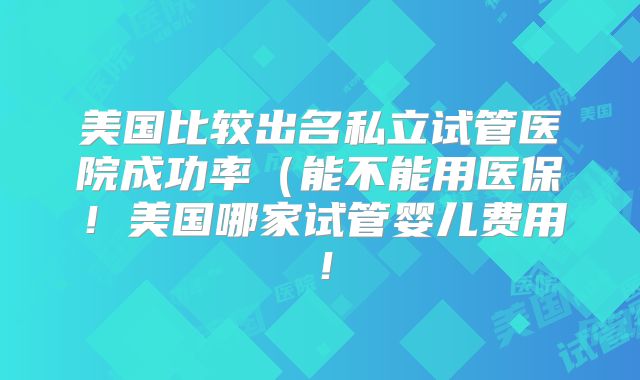 美国比较出名私立试管医院成功率（能不能用医保！美国哪家试管婴儿费用！