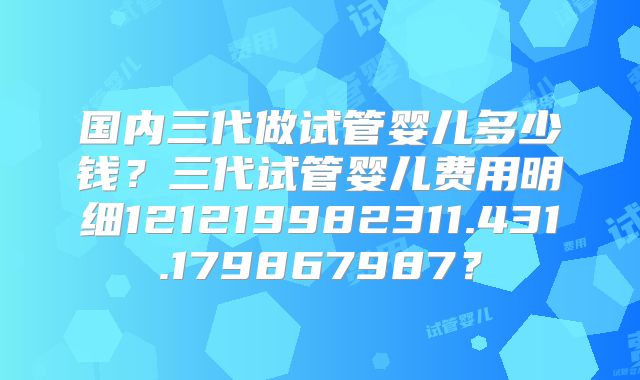 国内三代做试管婴儿多少钱？三代试管婴儿费用明细121219982311.431.179867987？