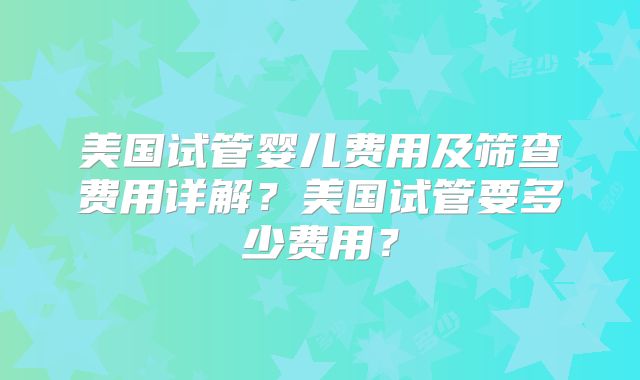 美国试管婴儿费用及筛查费用详解?美国试管要多少费用?