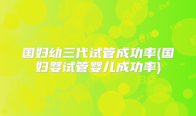 国妇幼三代试管成功率(国妇婴试管婴儿成功率)