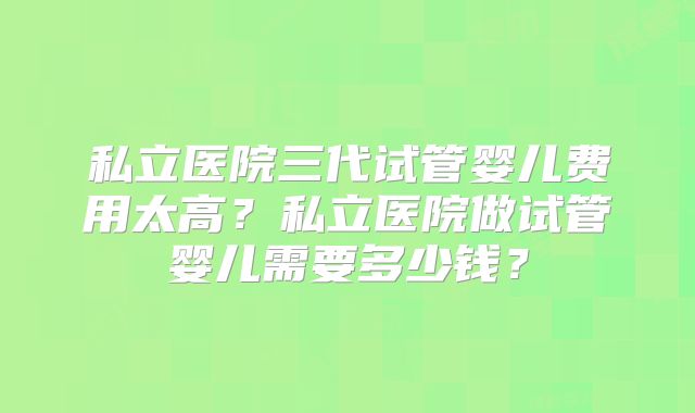 私立医院三代试管婴儿费用太高？私立医院做试管婴儿需要多少钱？
