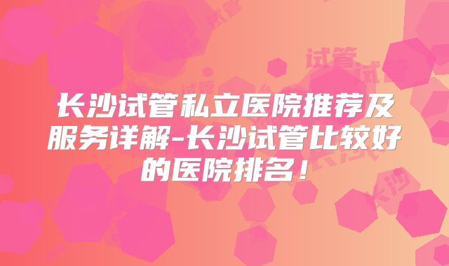 长沙试管私立医院推荐及服务详解-长沙试管比较好的医院排名！