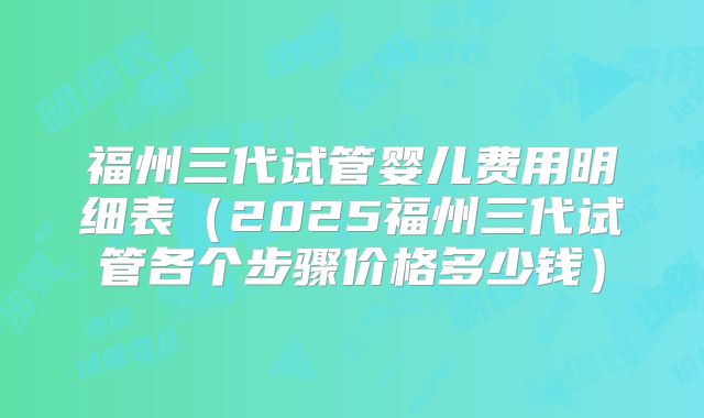 福州三代试管婴儿费用明细表（2025福州三代试管各个步骤价格多少钱）