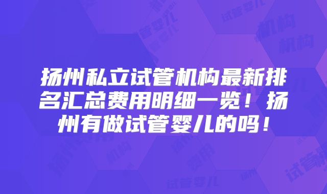 扬州私立试管机构最新排名汇总费用明细一览！扬州有做试管婴儿的吗！