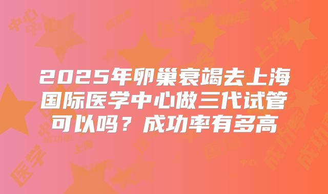 2025年卵巢衰竭去上海国际医学中心做三代试管可以吗？成功率有多高