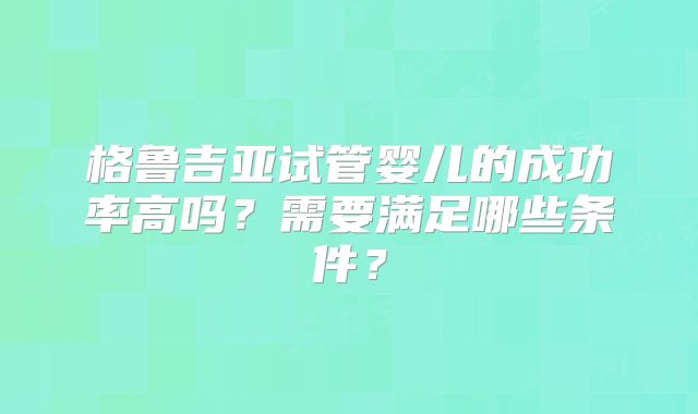 格鲁吉亚试管婴儿的成功率高吗？需要满足哪些条件？